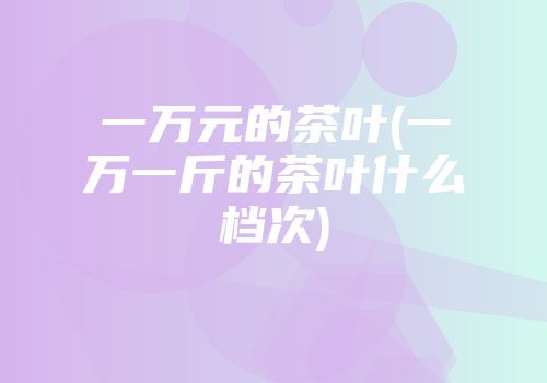 一万元的茶叶(一万一斤的茶叶什么档次)