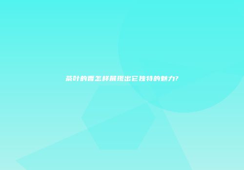茶叶的香怎样展现出它独特的魅力?