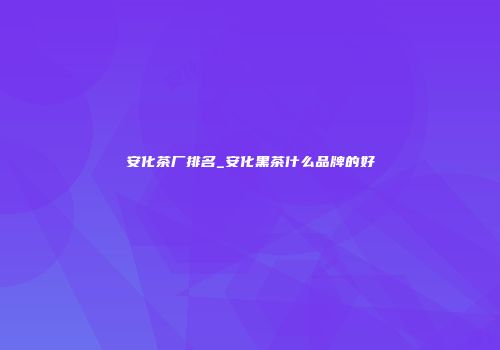 安化茶厂排名_安化黑茶什么品牌的好
