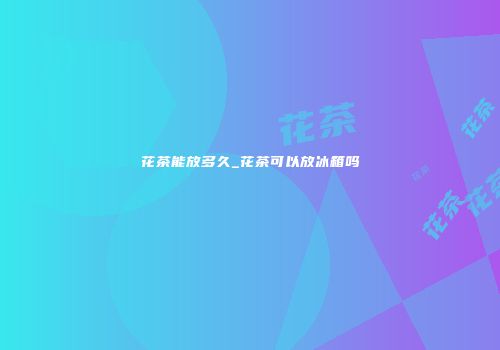 花茶能放多久_花茶可以放冰箱吗