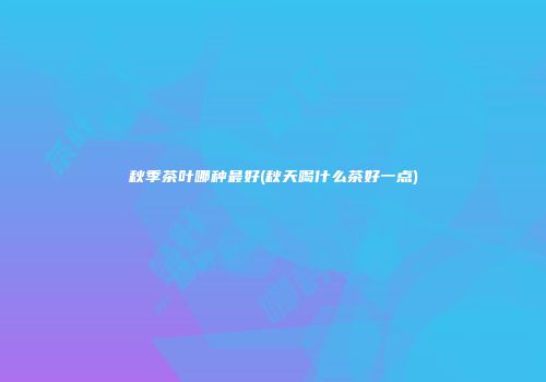 秋季茶叶哪种最好(秋天喝什么茶好一点)
