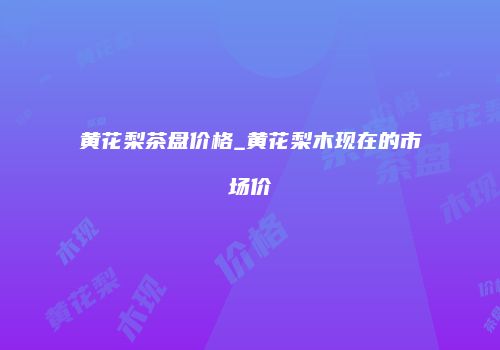 黄花梨茶盘价格_黄花梨木现在的市场价
