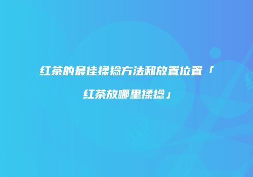 红茶的最佳揉捻方法和放置位置「红茶放哪里揉捻」