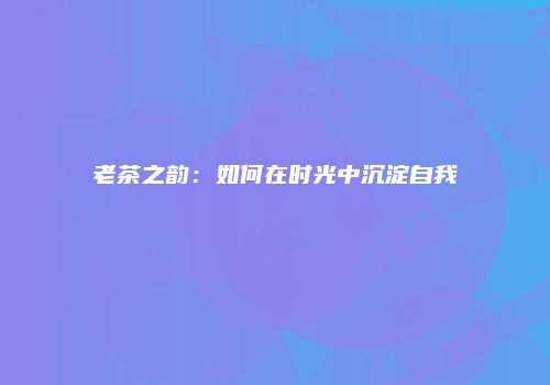 老茶之韵：如何在时光中沉淀自我