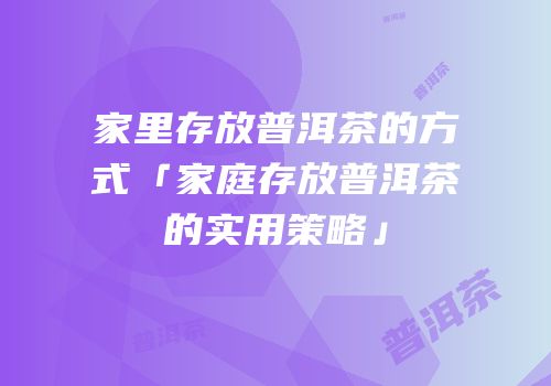 家里存放普洱茶的方式「家庭存放普洱茶的实用策略」
