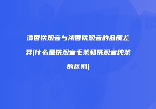 清香铁观音与浓香铁观音的品质差异(什么是铁观音毛茶和铁观音纯茶的区别)