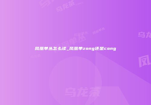 凤凰单丛怎么读_凤凰单zong还是cong