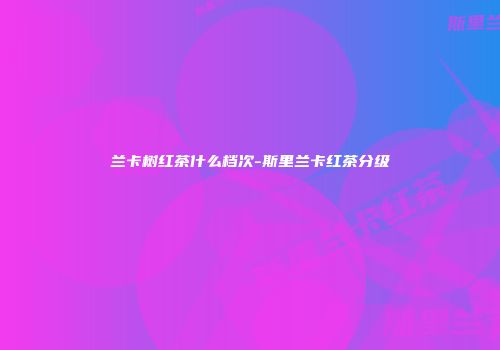 兰卡树红茶什么档次-斯里兰卡红茶分级