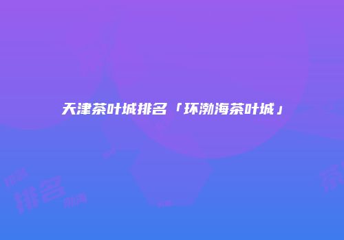 天津茶叶城排名「环渤海茶叶城」