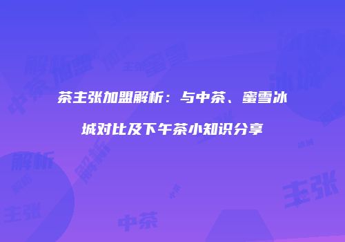 茶主张加盟解析：与中茶、蜜雪冰城对比及下午茶小知识分享