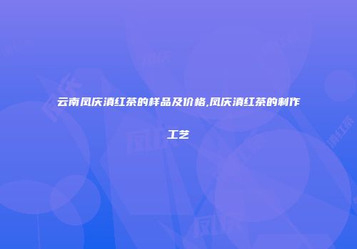 云南凤庆滇红茶的样品及价格,凤庆滇红茶的制作工艺