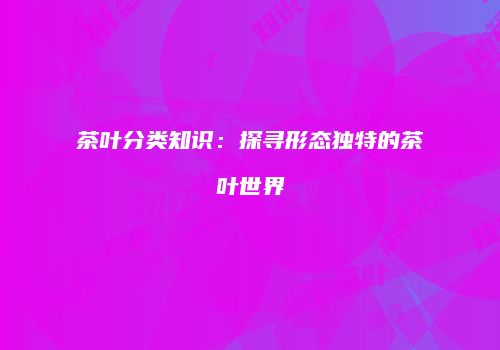 茶叶分类知识：探寻形态独特的茶叶世界