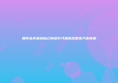 如何选择适合自己的茶叶汽热混合型蒸汽杀青机