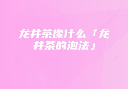 龙井茶像什么「龙井茶的泡法」