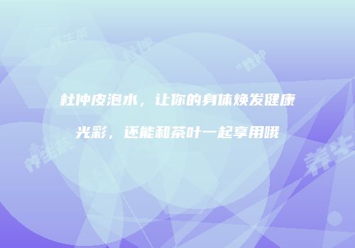 杜仲皮泡水，让你的身体焕发健康光彩，还能和茶叶一起享用哦