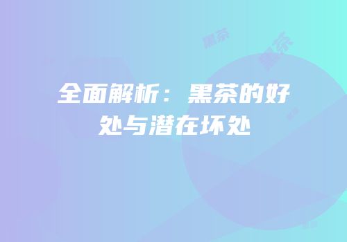 全面解析：黑茶的好处与潜在坏处