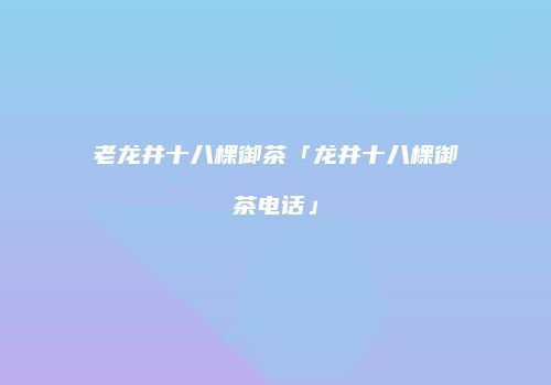 老龙井十八棵御茶「龙井十八棵御茶电话」
