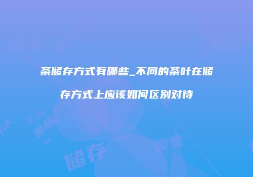 茶储存方式有哪些_不同的茶叶在储存方式上应该如何区别对待