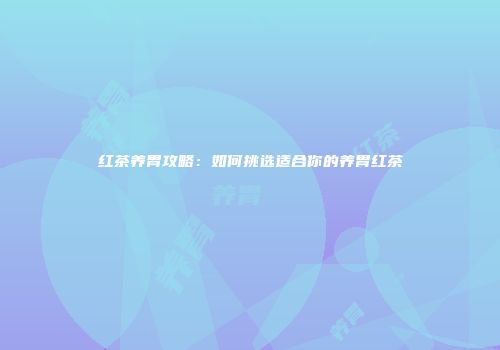 红茶养胃攻略：如何挑选适合你的养胃红茶