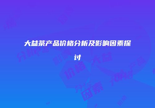 大益茶产品价格分析及影响因素探讨
