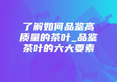 了解如何品鉴高质量的茶叶_品鉴茶叶的六大要素