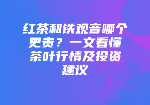 红茶和铁观音哪个更贵？一文看懂茶叶行情及投资建议