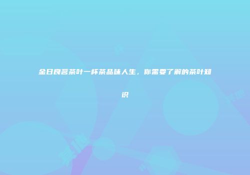 金日良茗茶叶一杯茶品味人生，你需要了解的茶叶知识