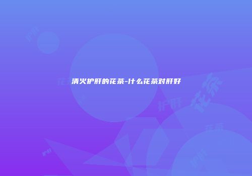 清火护肝的花茶-什么花茶对肝好