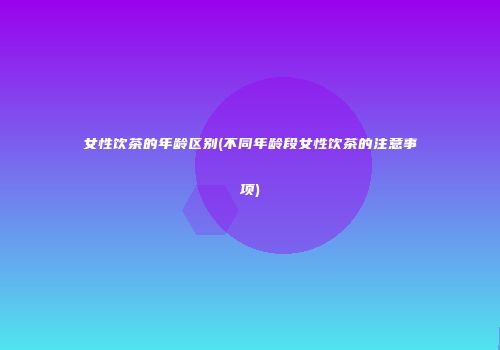 女性饮茶的年龄区别(不同年龄段女性饮茶的注意事项)