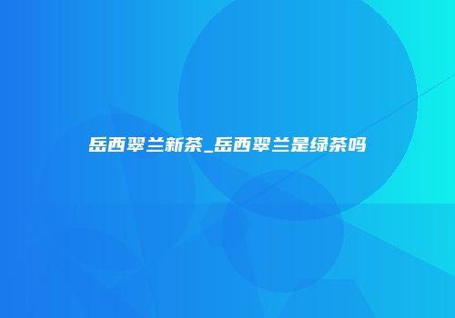 岳西翠兰新茶_岳西翠兰是绿茶吗