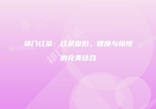 祁门红茶：红茶皇后，健康与愉悦的完美结合