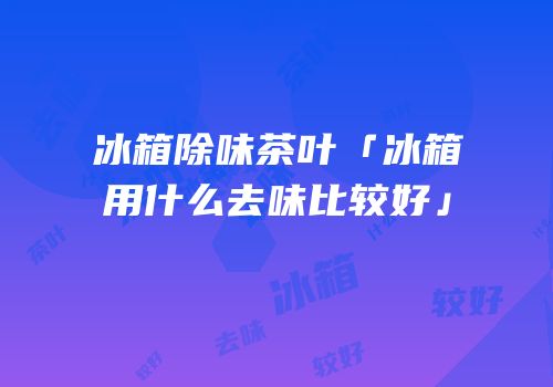 冰箱除味茶叶「冰箱用什么去味比较好」