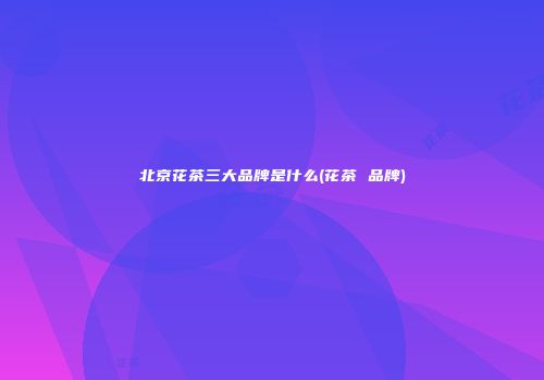 北京花茶三大品牌是什么(花茶 品牌)