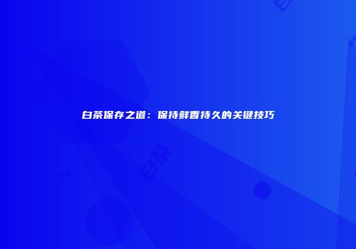 白茶保存之道：保持鲜香持久的关键技巧
