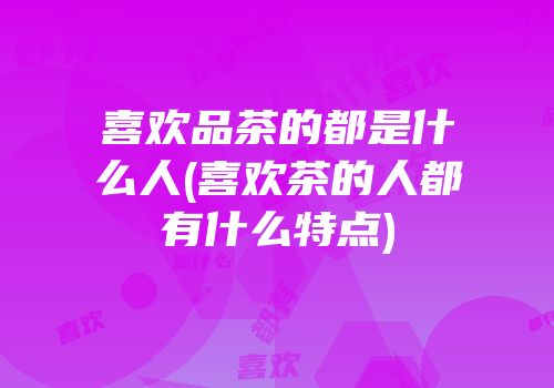 喜欢品茶的都是什么人(喜欢茶的人都有什么特点)