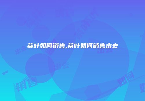 茶叶如何销售,茶叶如何销售出去