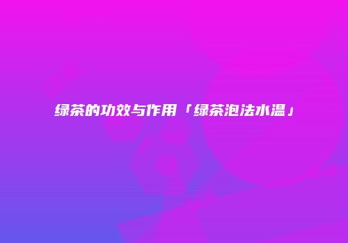 绿茶的功效与作用「绿茶泡法水温」
