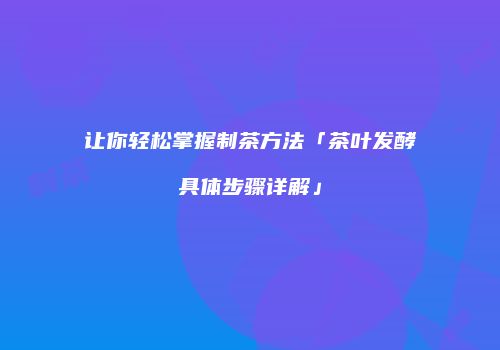 让你轻松掌握制茶方法「茶叶发酵具体步骤详解」