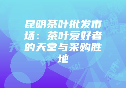 昆明茶叶批发市场：茶叶爱好者的天堂与采购胜地