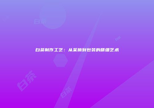 白茶制作工艺：从采摘到包装的精细艺术