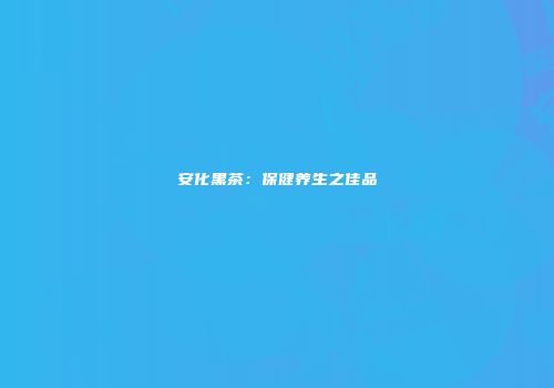 安化黑茶：保健养生之佳品
