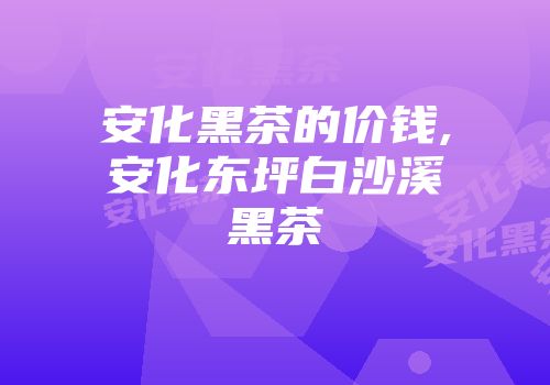 安化黑茶的价钱,安化东坪白沙溪黑茶