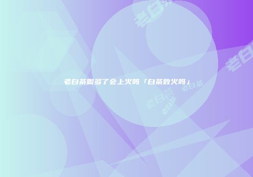 老白茶喝多了会上火吗「白茶败火吗」