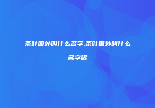 茶叶国外叫什么名字,茶叶国外叫什么名字呢