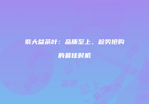 紫大益茶叶：品质至上，趁势抢购的最佳时机
