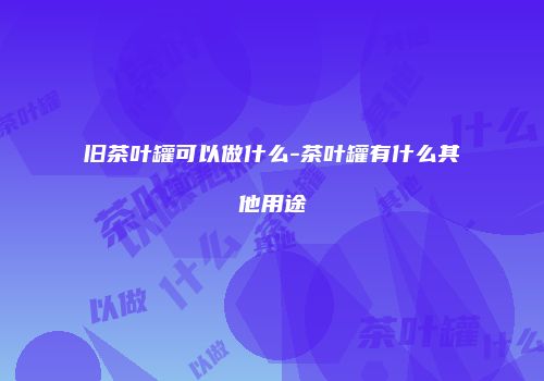 旧茶叶罐可以做什么-茶叶罐有什么其他用途
