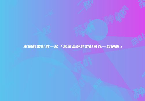不同的茶叶放一起「不同品种的茶叶可以一起泡吗」
