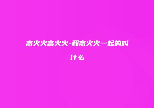 高火火高火火-和高火火一起的叫什么