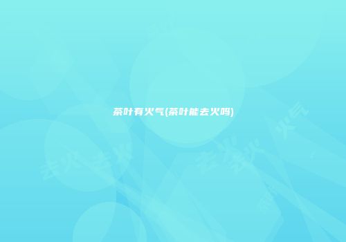 茶叶有火气(茶叶能去火吗)