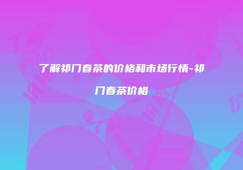 了解祁门春茶的价格和市场行情-祁门春茶价格